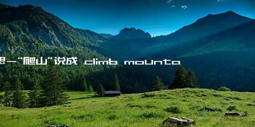 意思-“爬山”说成 climb mountains？老外听完都吓坏了